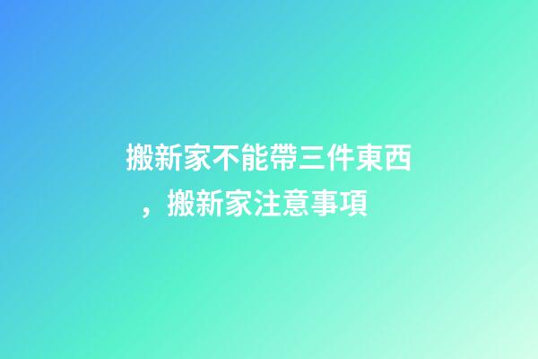 搬新家不能帶三件東西，搬新家注意事項